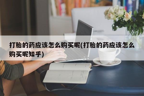 私人卖打胎药的微信打胎的药应该怎么购买呢(打胎的药应该怎么购买呢知乎)
